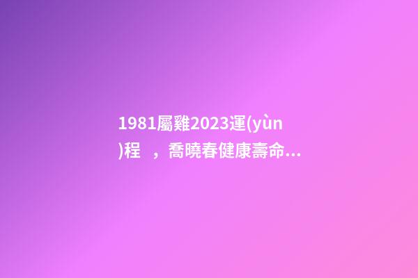 1981屬雞2023運(yùn)程，喬曉春健康壽命比壽命更重要